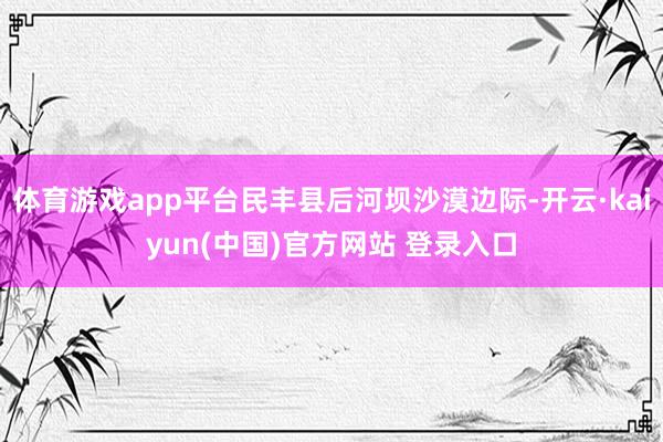 体育游戏app平台民丰县后河坝沙漠边际-开云·kaiyun(中国)官方网站 登录入口