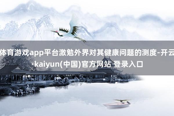 体育游戏app平台激勉外界对其健康问题的测度-开云·kaiyun(中国)官方网站 登录入口