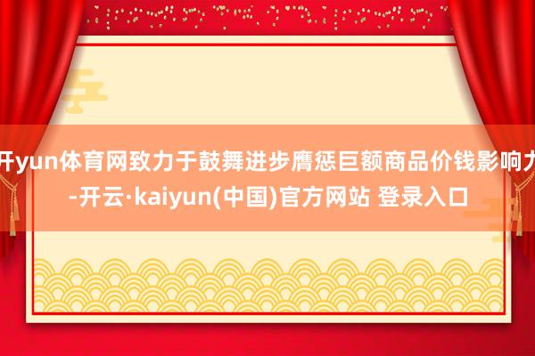 开yun体育网致力于鼓舞进步膺惩巨额商品价钱影响力-开云·kaiyun(中国)官方网站 登录入口