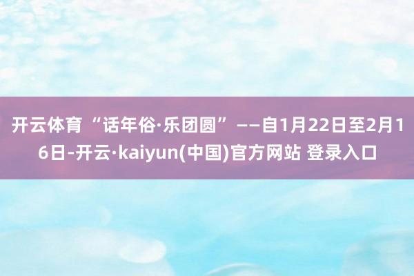 开云体育 “话年俗·乐团圆” ——自1月22日至2月16日-开云·kaiyun(中国)官方网站 登录入口
