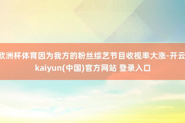 欧洲杯体育因为我方的粉丝综艺节目收视率大涨-开云·kaiyun(中国)官方网站 登录入口