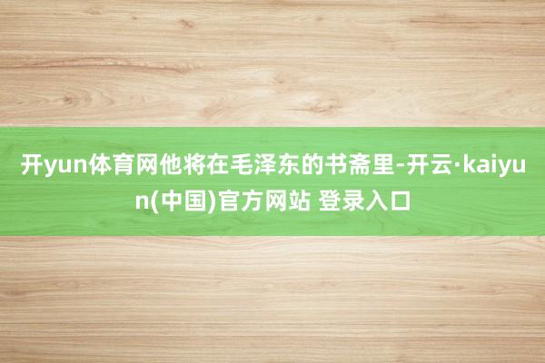 开yun体育网他将在毛泽东的书斋里-开云·kaiyun(中国)官方网站 登录入口