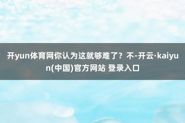 开yun体育网你认为这就够难了？不-开云·kaiyun(中国)官方网站 登录入口