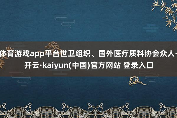 体育游戏app平台世卫组织、国外医疗质料协会众人-开云·kaiyun(中国)官方网站 登录入口
