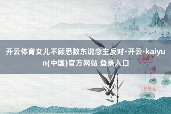 开云体育女儿不顾悉数东说念主反对-开云·kaiyun(中国)官方网站 登录入口