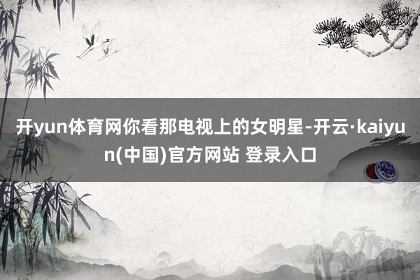 开yun体育网你看那电视上的女明星-开云·kaiyun(中国)官方网站 登录入口