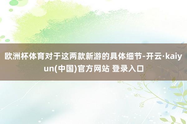 欧洲杯体育对于这两款新游的具体细节-开云·kaiyun(中国)官方网站 登录入口