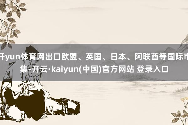开yun体育网出口欧盟、英国、日本、阿联酋等国际市集-开云·kaiyun(中国)官方网站 登录入口
