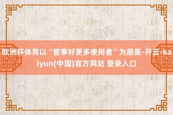 欧洲杯体育以“管事好更多使用者”为愿景-开云·kaiyun(中国)官方网站 登录入口