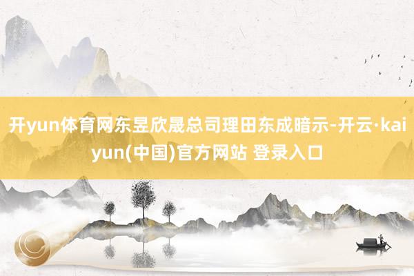 开yun体育网东昱欣晟总司理田东成暗示-开云·kaiyun(中国)官方网站 登录入口
