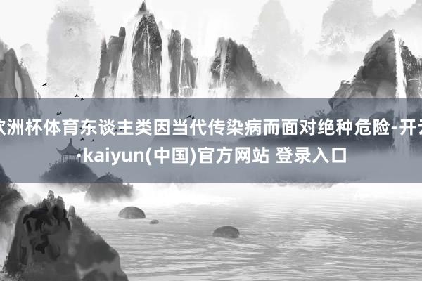 欧洲杯体育东谈主类因当代传染病而面对绝种危险-开云·kaiyun(中国)官方网站 登录入口