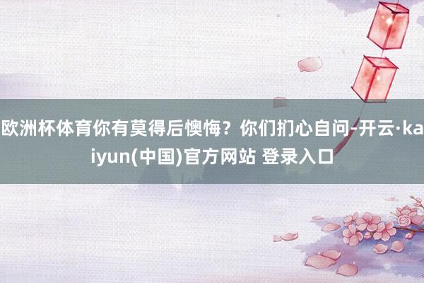 欧洲杯体育你有莫得后懊悔？你们扪心自问-开云·kaiyun(中国)官方网站 登录入口