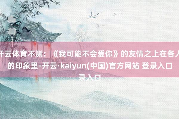 开云体育不测：《我可能不会爱你》的友情之上在各人的印象里-开云·kaiyun(中国)官方网站 登录入口