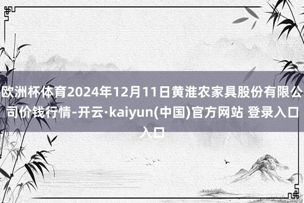 欧洲杯体育2024年12月11日黄淮农家具股份有限公司价钱行情-开云·kaiyun(中国)官方网站 登录入口