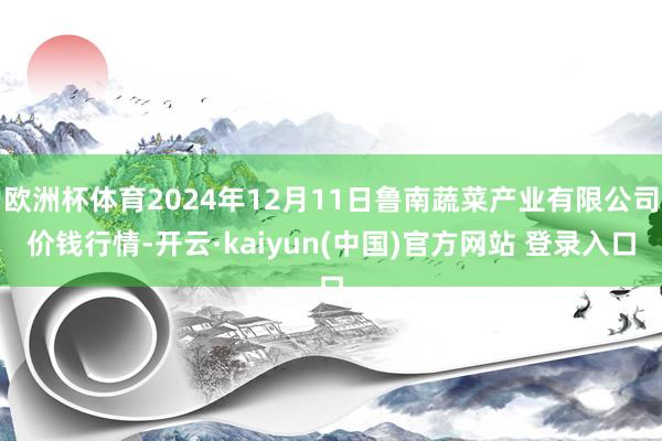 欧洲杯体育2024年12月11日鲁南蔬菜产业有限公司价钱行情-开云·kaiyun(中国)官方网站 登录入口