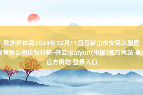 欧洲杯体育2024年12月11日马鞍山市安民农副居品交易有限公司价钱行情-开云·kaiyun(中国)官方网站 登录入口