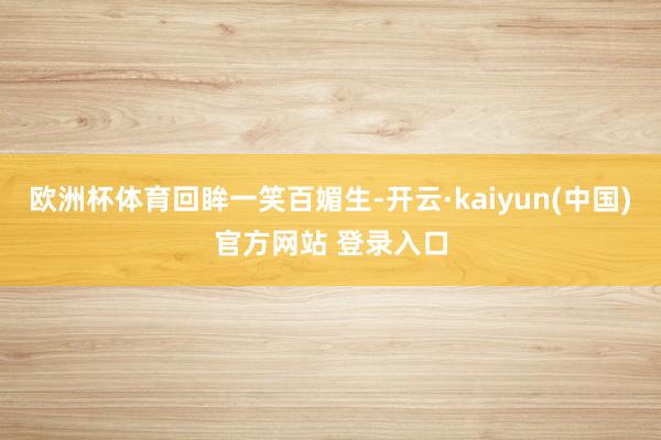 欧洲杯体育回眸一笑百媚生-开云·kaiyun(中国)官方网站 登录入口