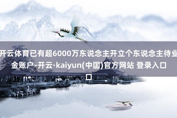 开云体育已有超6000万东说念主开立个东说念主待业金账户-开云·kaiyun(中国)官方网站 登录入口