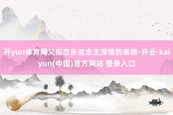 开yun体育网又似恋东说念主深情的亲吻-开云·kaiyun(中国)官方网站 登录入口