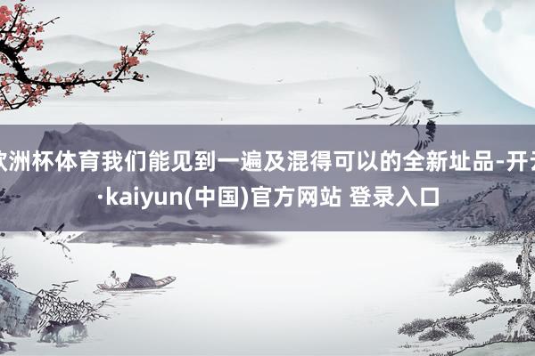 欧洲杯体育我们能见到一遍及混得可以的全新址品-开云·kaiyun(中国)官方网站 登录入口