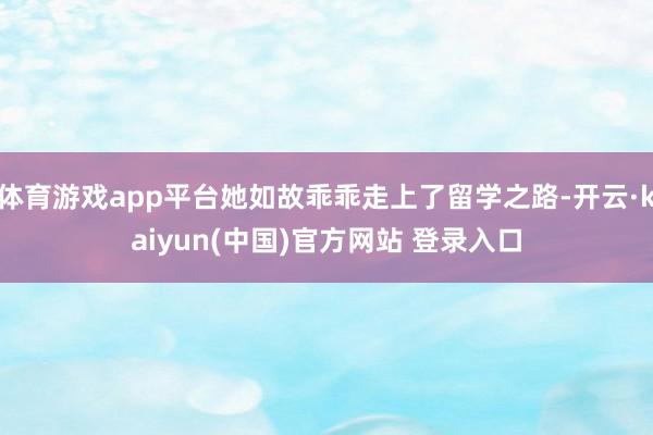 体育游戏app平台她如故乖乖走上了留学之路-开云·kaiyun(中国)官方网站 登录入口
