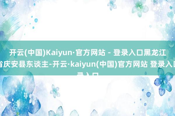 开云(中国)Kaiyun·官方网站 - 登录入口黑龙江省庆安县东谈主-开云·kaiyun(中国)官方网站 登录入口