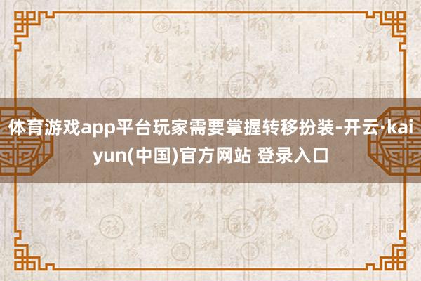体育游戏app平台玩家需要掌握转移扮装-开云·kaiyun(中国)官方网站 登录入口