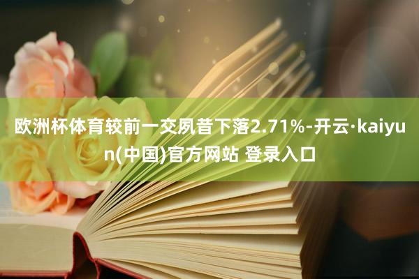 欧洲杯体育较前一交夙昔下落2.71%-开云·kaiyun(中国)官方网站 登录入口