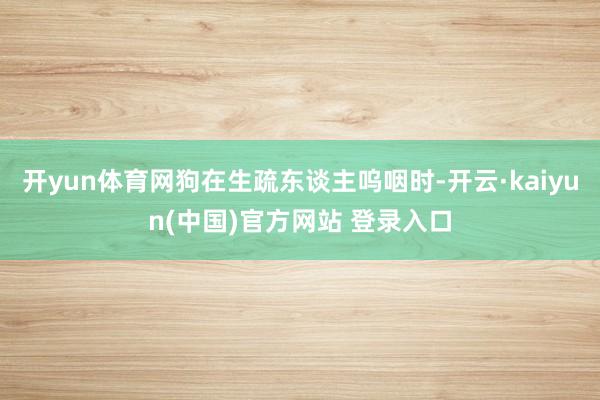 开yun体育网狗在生疏东谈主呜咽时-开云·kaiyun(中国)官方网站 登录入口