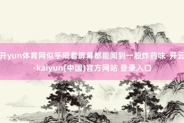 开yun体育网似乎隔着屏幕都能闻到一股炸药味-开云·kaiyun(中国)官方网站 登录入口