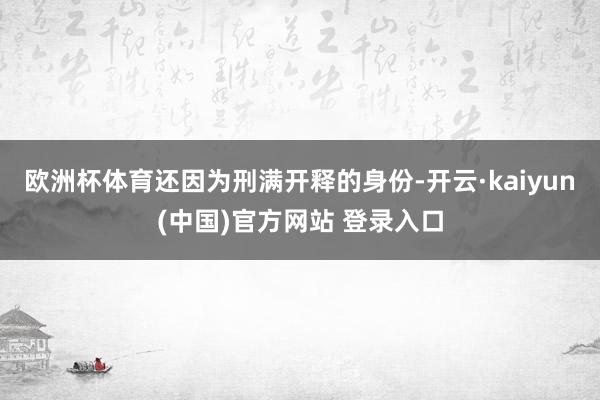 欧洲杯体育还因为刑满开释的身份-开云·kaiyun(中国)官方网站 登录入口