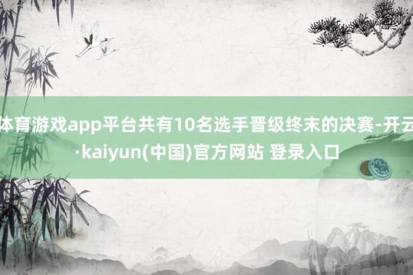 体育游戏app平台共有10名选手晋级终末的决赛-开云·kaiyun(中国)官方网站 登录入口