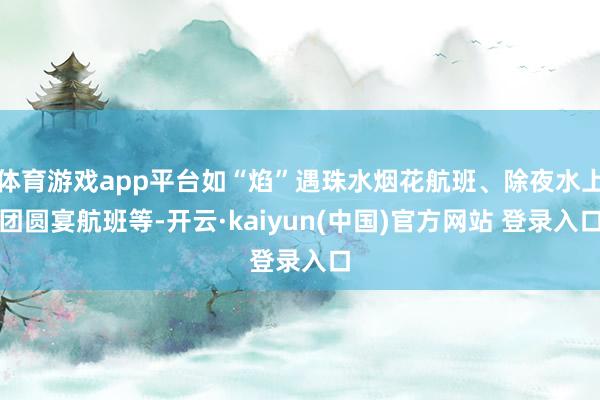 体育游戏app平台如“焰”遇珠水烟花航班、除夜水上团圆宴航班等-开云·kaiyun(中国)官方网站 登录入口