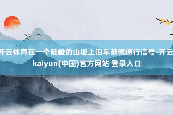 开云体育在一个陡峻的山坡上泊车恭候通行信号-开云·kaiyun(中国)官方网站 登录入口