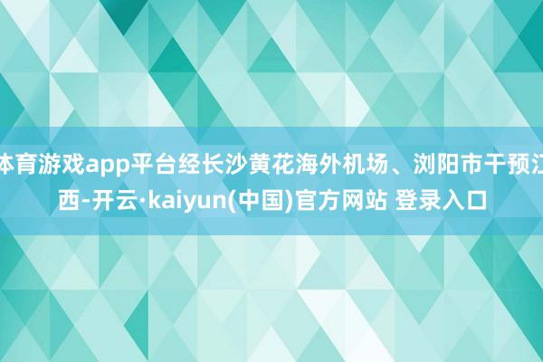 体育游戏app平台经长沙黄花海外机场、浏阳市干预江西-开云·kaiyun(中国)官方网站 登录入口