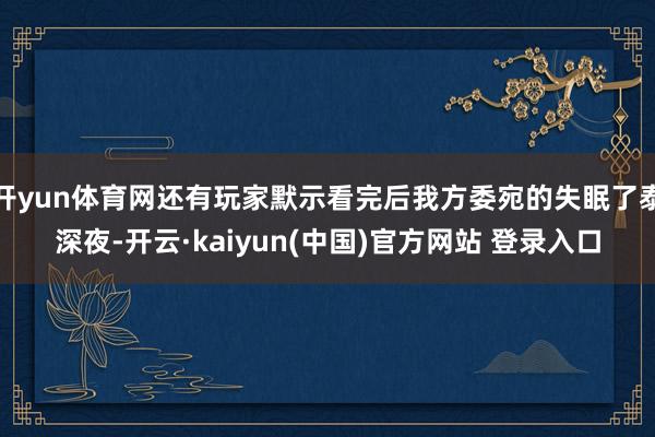 开yun体育网还有玩家默示看完后我方委宛的失眠了泰深夜-开云·kaiyun(中国)官方网站 登录入口