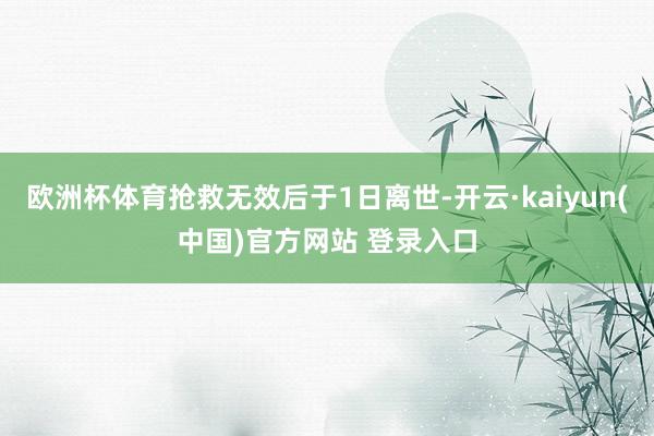 欧洲杯体育抢救无效后于1日离世-开云·kaiyun(中国)官方网站 登录入口