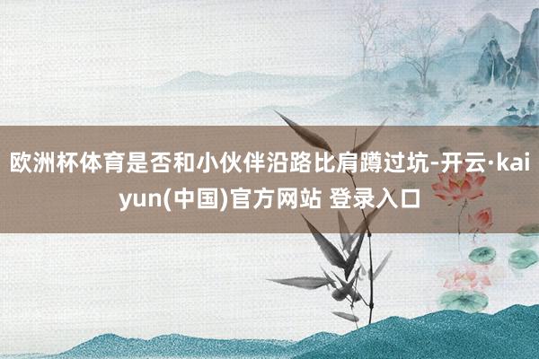 欧洲杯体育是否和小伙伴沿路比肩蹲过坑-开云·kaiyun(中国)官方网站 登录入口