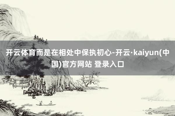 开云体育而是在相处中保执初心-开云·kaiyun(中国)官方网站 登录入口