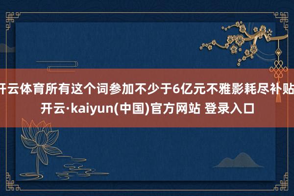 开云体育所有这个词参加不少于6亿元不雅影耗尽补贴-开云·kaiyun(中国)官方网站 登录入口