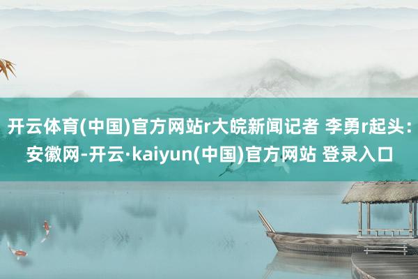 开云体育(中国)官方网站r大皖新闻记者 李勇r起头：安徽网-开云·kaiyun(中国)官方网站 登录入口