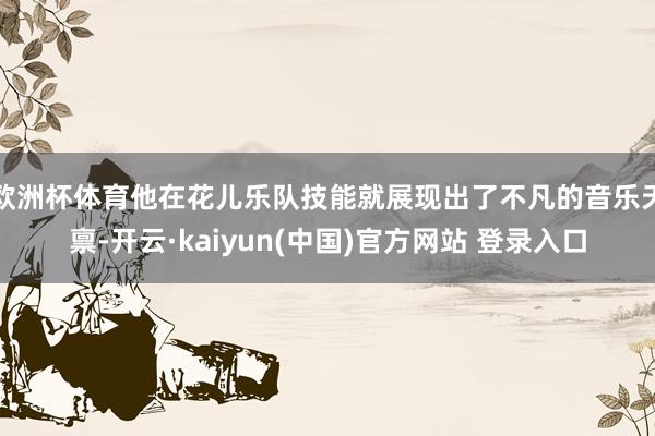 欧洲杯体育他在花儿乐队技能就展现出了不凡的音乐天禀-开云·kaiyun(中国)官方网站 登录入口