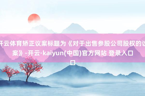 开云体育矫正议案标题为《对于出售参股公司股权的议案》-开云·kaiyun(中国)官方网站 登录入口