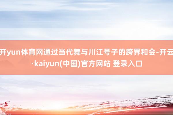 开yun体育网通过当代舞与川江号子的跨界和会-开云·kaiyun(中国)官方网站 登录入口