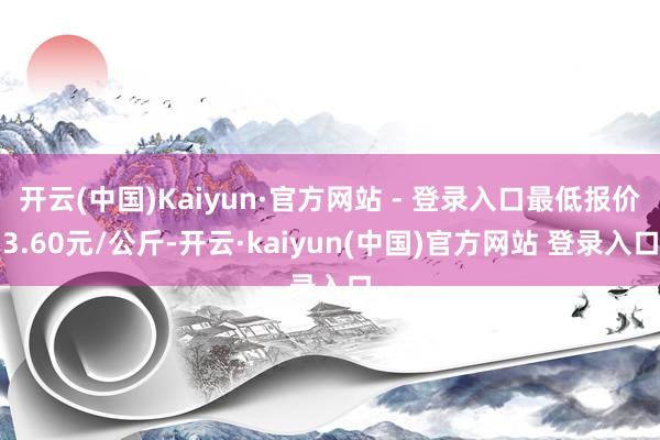 开云(中国)Kaiyun·官方网站 - 登录入口最低报价3.60元/公斤-开云·kaiyun(中国)官方网站 登录入口