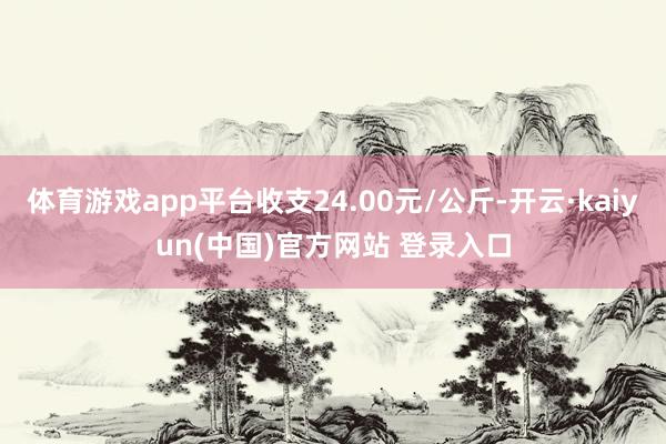 体育游戏app平台收支24.00元/公斤-开云·kaiyun(中国)官方网站 登录入口