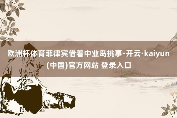 欧洲杯体育菲律宾借着中业岛挑事-开云·kaiyun(中国)官方网站 登录入口