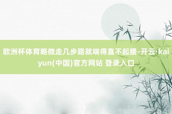 欧洲杯体育略微走几步路就喘得直不起腰-开云·kaiyun(中国)官方网站 登录入口