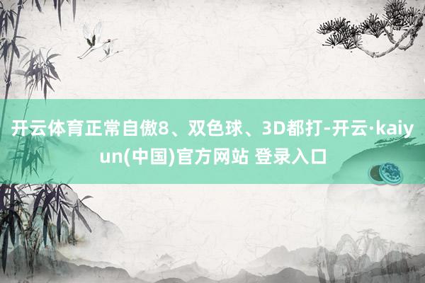 开云体育正常自傲8、双色球、3D都打-开云·kaiyun(中国)官方网站 登录入口