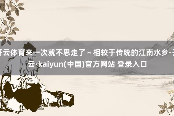 开云体育来一次就不思走了～相较于传统的江南水乡-开云·kaiyun(中国)官方网站 登录入口